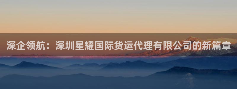 天天购彩凯捷平台注册链接：深企领航：深圳星耀国际货运代理有限公司的新篇章